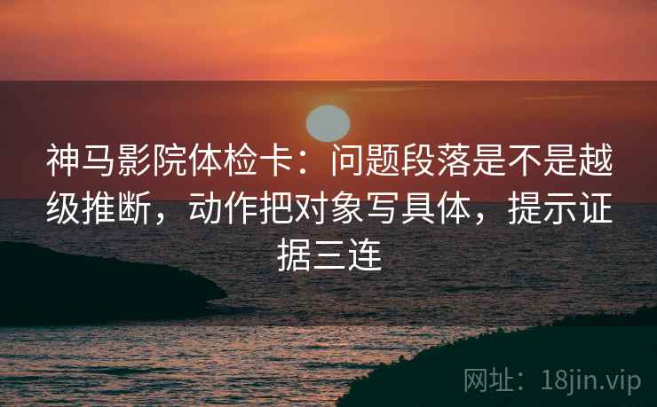 神马影院体检卡：问题段落是不是越级推断，动作把对象写具体，提示证据三连