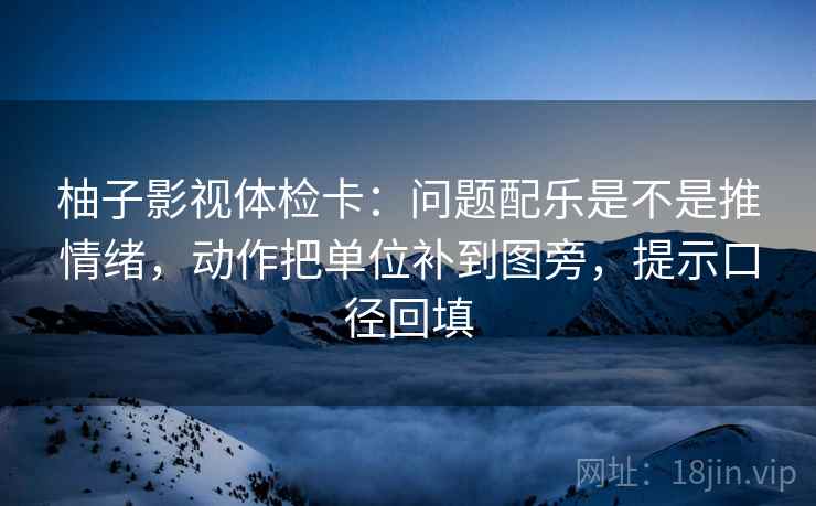 柚子影视体检卡：问题配乐是不是推情绪，动作把单位补到图旁，提示口径回填
