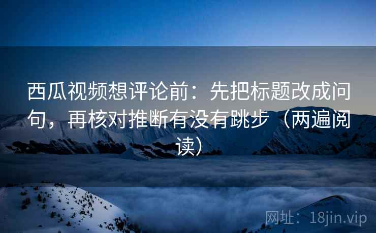 西瓜视频想评论前：先把标题改成问句，再核对推断有没有跳步（两遍阅读）