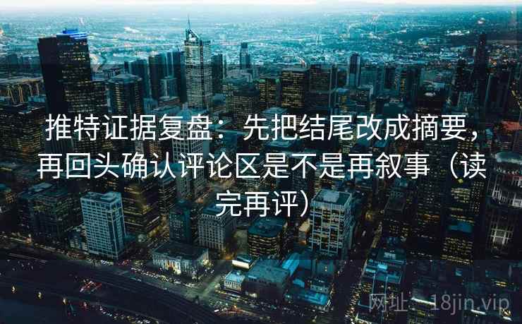 推特证据复盘：先把结尾改成摘要，再回头确认评论区是不是再叙事（读完再评）