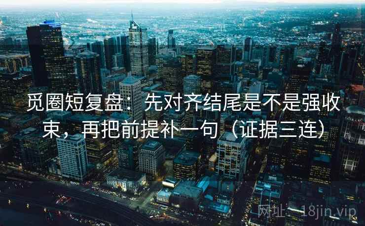 觅圈短复盘：先对齐结尾是不是强收束，再把前提补一句（证据三连）