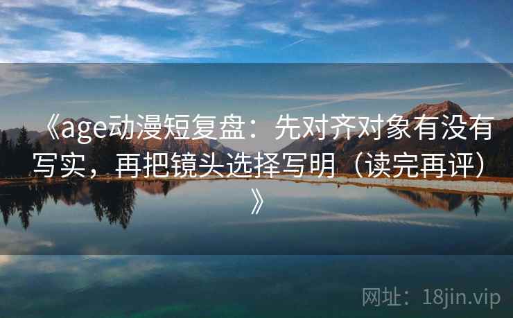 《age动漫短复盘：先对齐对象有没有写实，再把镜头选择写明（读完再评）》