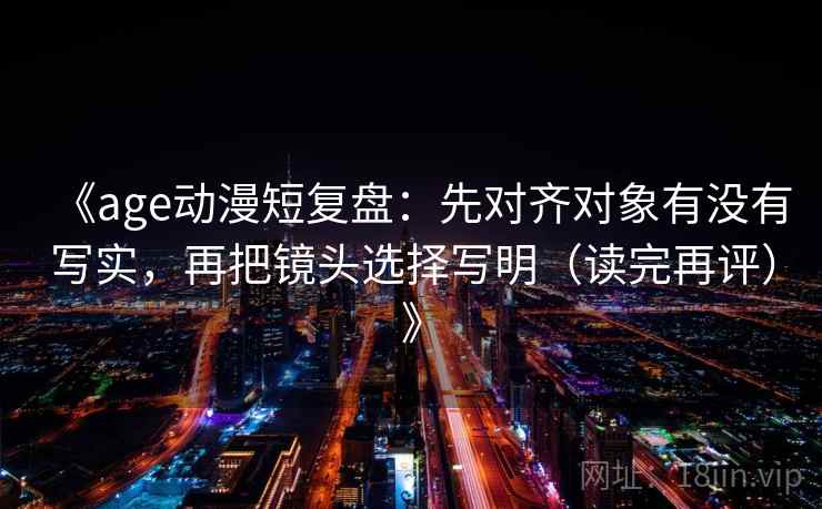 《age动漫短复盘：先对齐对象有没有写实，再把镜头选择写明（读完再评）》