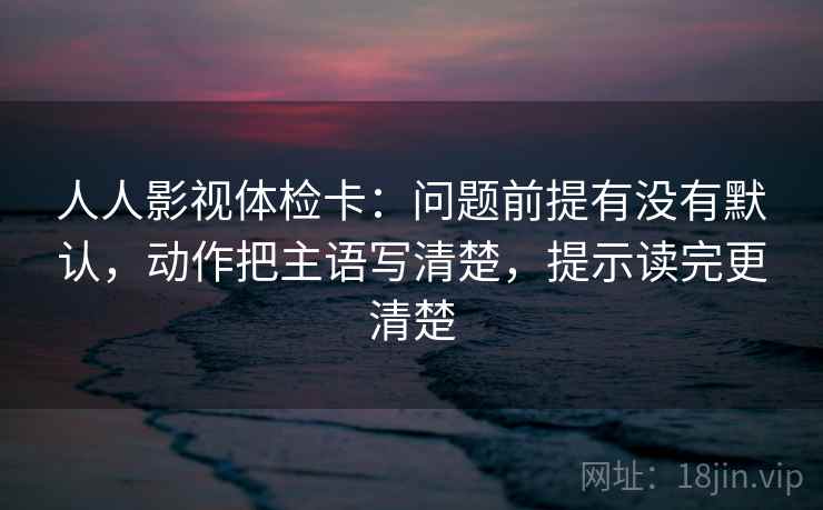 人人影视体检卡：问题前提有没有默认，动作把主语写清楚，提示读完更清楚