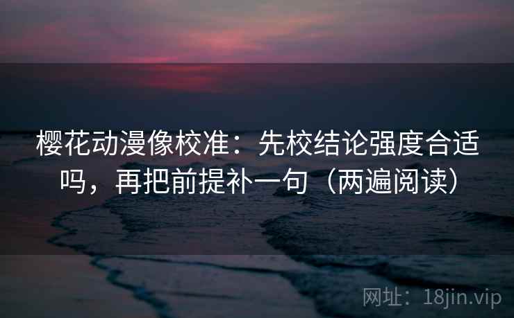 樱花动漫像校准：先校结论强度合适吗，再把前提补一句（两遍阅读）