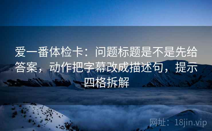 爱一番体检卡：问题标题是不是先给答案，动作把字幕改成描述句，提示四格拆解