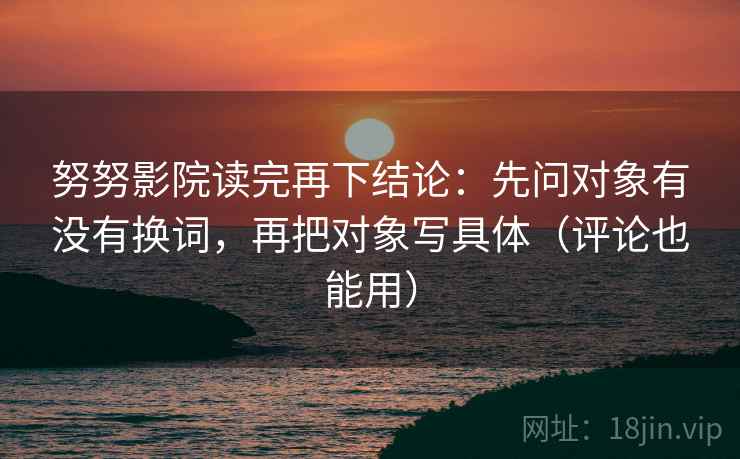 努努影院读完再下结论：先问对象有没有换词，再把对象写具体（评论也能用）