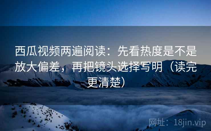 西瓜视频两遍阅读：先看热度是不是放大偏差，再把镜头选择写明（读完更清楚）