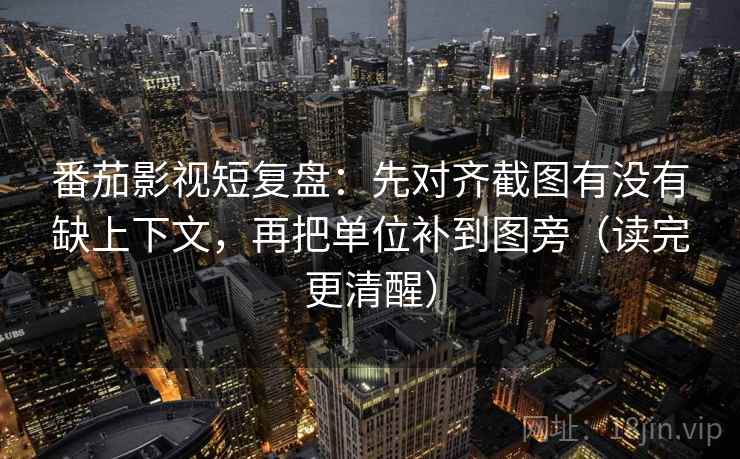 番茄影视短复盘：先对齐截图有没有缺上下文，再把单位补到图旁（读完更清醒）