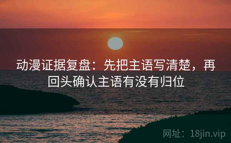 动漫证据复盘：先把主语写清楚，再回头确认主语有没有归位