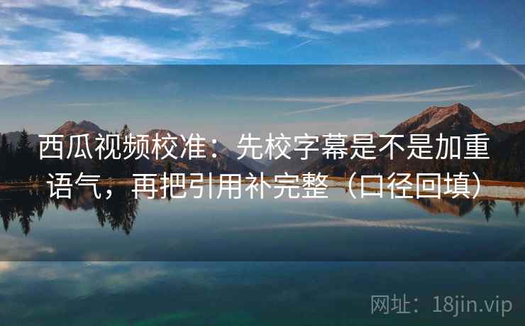 西瓜视频校准：先校字幕是不是加重语气，再把引用补完整（口径回填）
