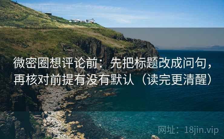 微密圈想评论前：先把标题改成问句，再核对前提有没有默认（读完更清醒）