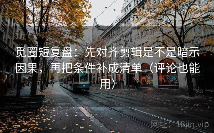 觅圈短复盘：先对齐剪辑是不是暗示因果，再把条件补成清单（评论也能用）