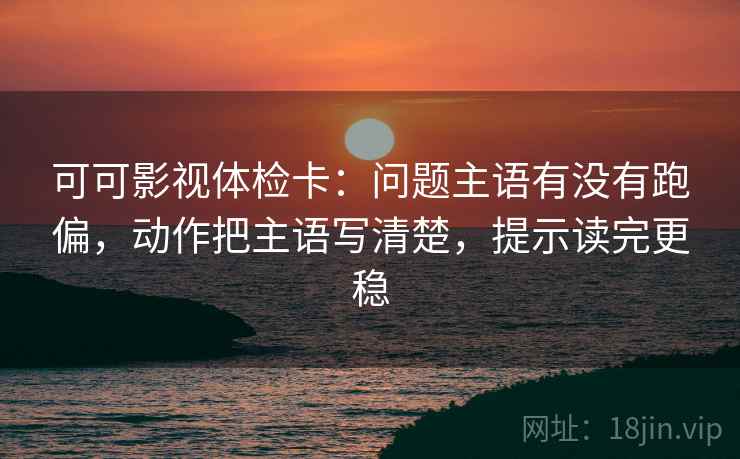 可可影视体检卡：问题主语有没有跑偏，动作把主语写清楚，提示读完更稳
