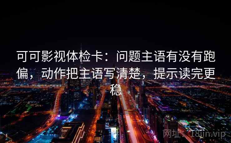 可可影视体检卡：问题主语有没有跑偏，动作把主语写清楚，提示读完更稳