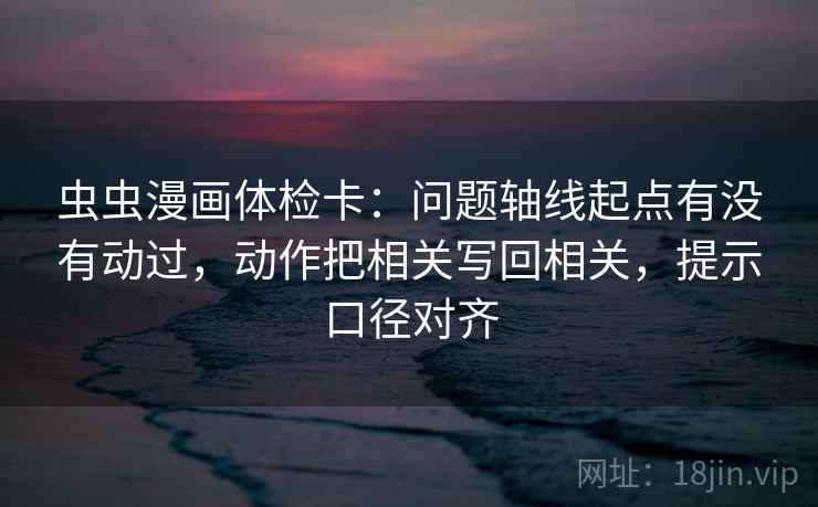 虫虫漫画体检卡：问题轴线起点有没有动过，动作把相关写回相关，提示口径对齐