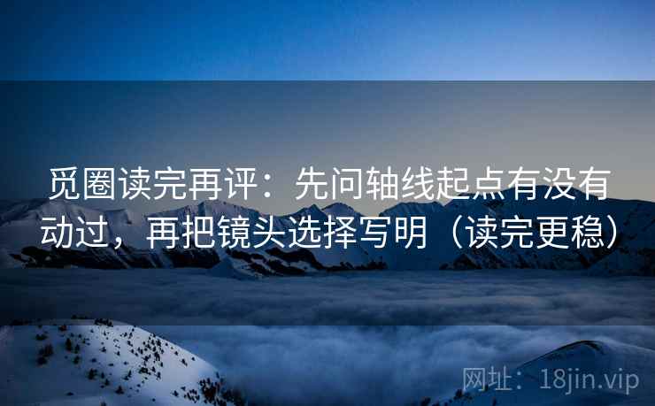 觅圈读完再评：先问轴线起点有没有动过，再把镜头选择写明（读完更稳）