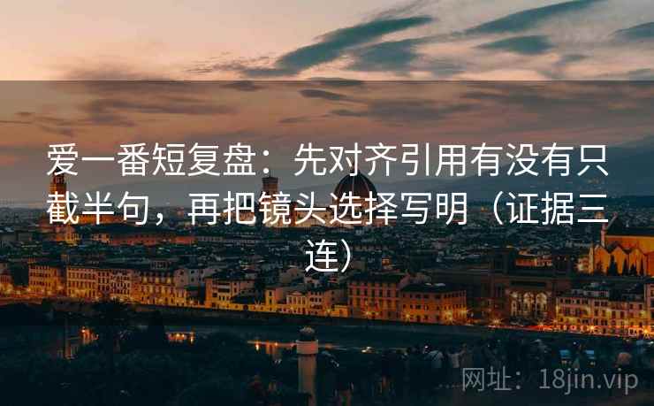 爱一番短复盘：先对齐引用有没有只截半句，再把镜头选择写明（证据三连）