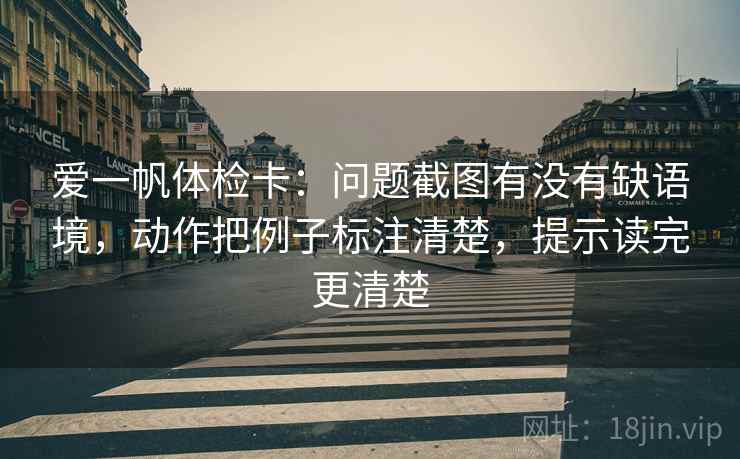 爱一帆体检卡：问题截图有没有缺语境，动作把例子标注清楚，提示读完更清楚