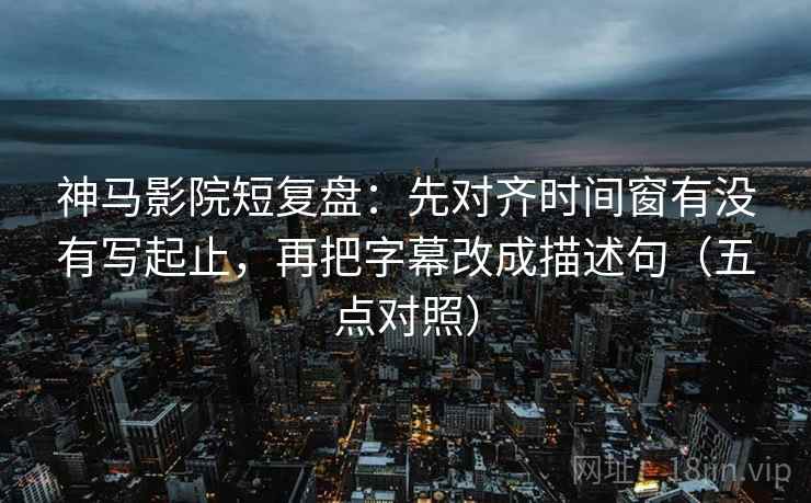 神马影院短复盘：先对齐时间窗有没有写起止，再把字幕改成描述句（五点对照）