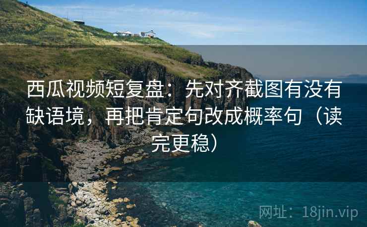 西瓜视频短复盘：先对齐截图有没有缺语境，再把肯定句改成概率句（读完更稳）