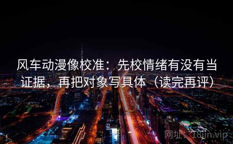 风车动漫像校准：先校情绪有没有当证据，再把对象写具体（读完再评）