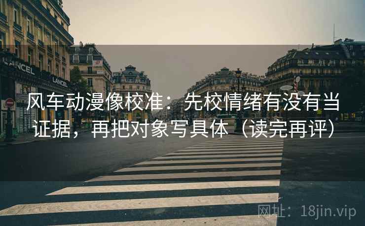 风车动漫像校准：先校情绪有没有当证据，再把对象写具体（读完再评）