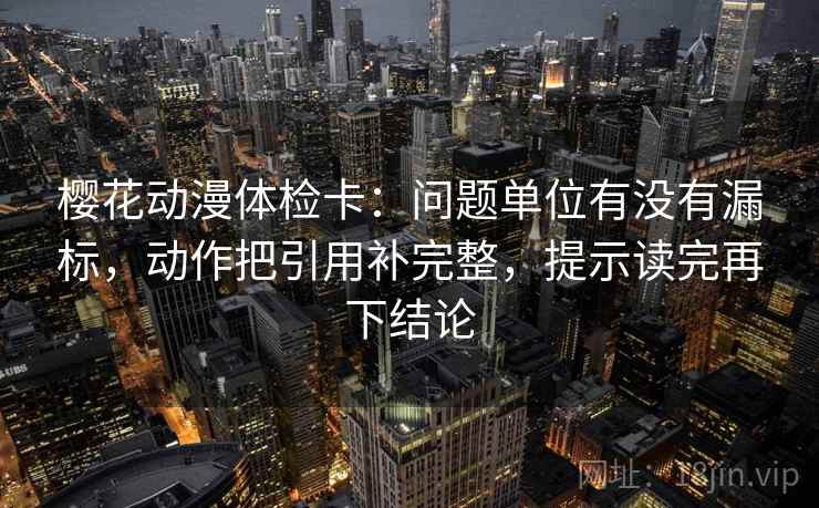 樱花动漫体检卡:问题单位有没有漏标,动作把引用补完整,提示读完再下结论 樱花动漫体检卡:问题单位有没有漏标,动作把引用补完整,提示读完再下结论