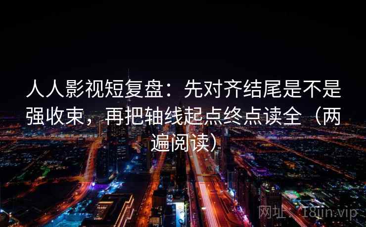 人人影视短复盘：先对齐结尾是不是强收束，再把轴线起点终点读全（两遍阅读）