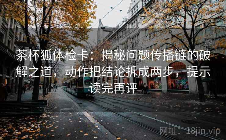 茶杯狐体检卡：揭秘问题传播链的破解之道，动作把结论拆成两步，提示读完再评