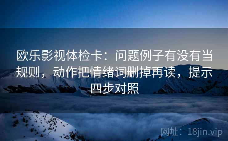 欧乐影视体检卡:问题例子有没有当规则,动作把情绪词删掉再读,提示四步对照 欧乐影视体检卡:问题例子有没有当规则,动作把情绪词删掉再读,提示四步对照