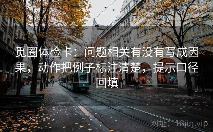 觅圈体检卡:问题相关有没有写成因果,动作把例子标注清楚,提示口径回填 觅圈体检卡:问题相关有没有写成因果,动作把例子标注清楚,提示口径回填