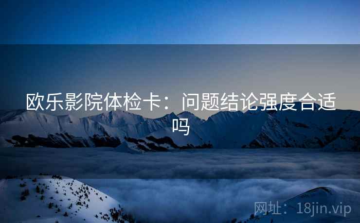 欧乐影院体检卡:问题结论强度合适吗 欧乐影院体检卡:问题结论强度合适吗