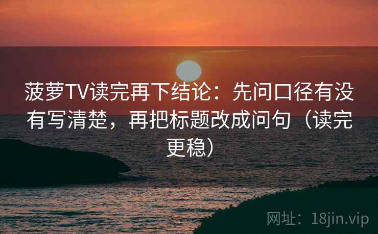 菠萝TV读完再下结论:先问口径有没有写清楚,再把标题改成问句(读完更稳) 菠萝TV读完再下结论:先问口径有没有写清楚,再把标题改成问句(读完更稳)