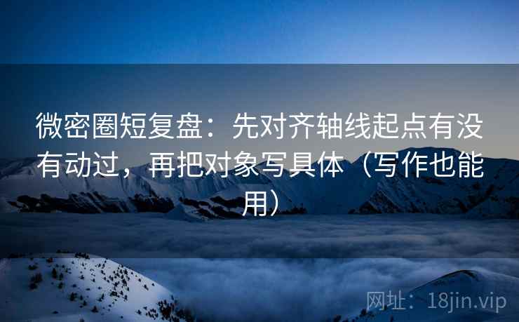 微密圈短复盘：先对齐轴线起点有没有动过，再把对象写具体（写作也能用）