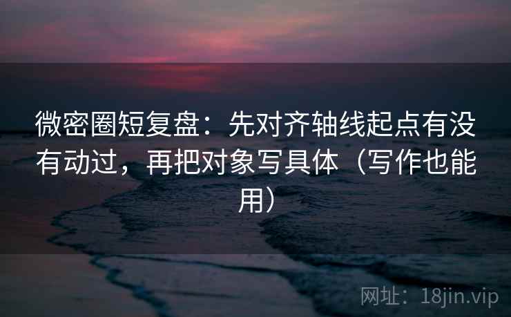 微密圈短复盘：先对齐轴线起点有没有动过，再把对象写具体（写作也能用）